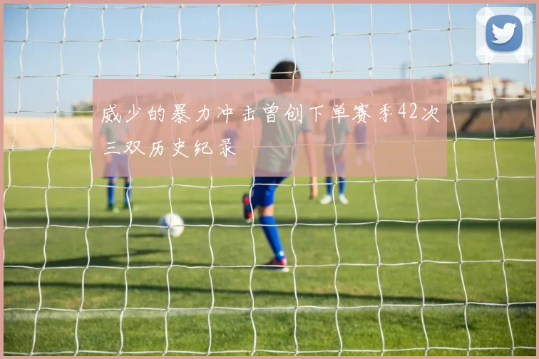 威少的暴力冲击曾创下单赛季42次三双历史纪录