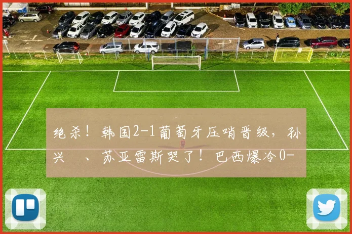 绝杀！韩国2-1葡萄牙压哨晋级，孙兴慜、苏亚雷斯哭了！巴西爆冷0-1不敌喀麦隆，16强对阵全部确定