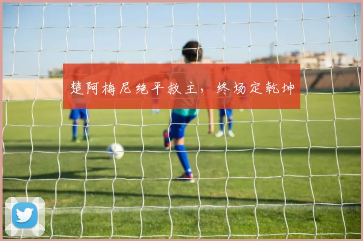 楚阿梅尼绝平救主，终场定乾坤