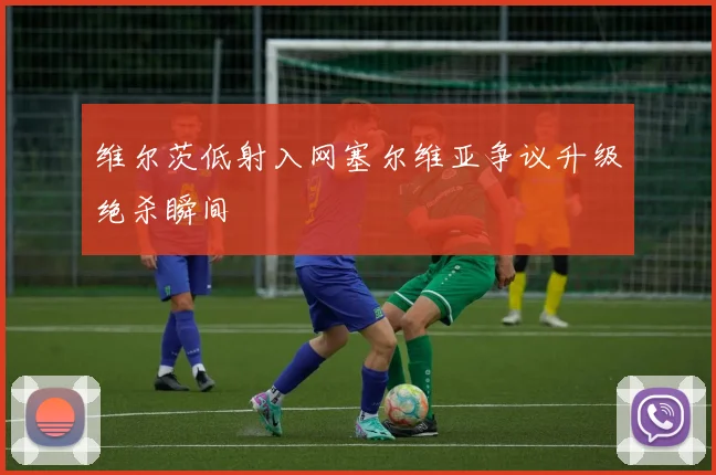 维尔茨低射入网塞尔维亚争议升级绝杀瞬间