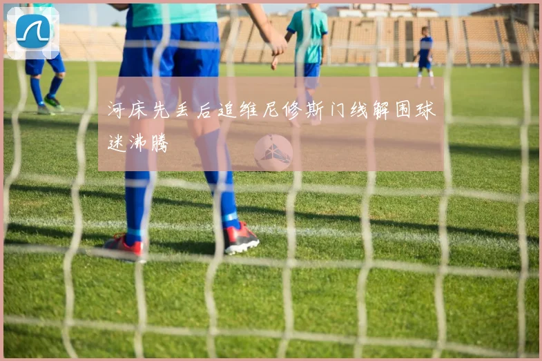 河床先丢后追维尼修斯门线解围球迷沸腾