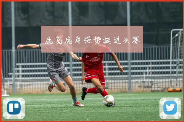 鹿岛鹿角强势挺进决赛