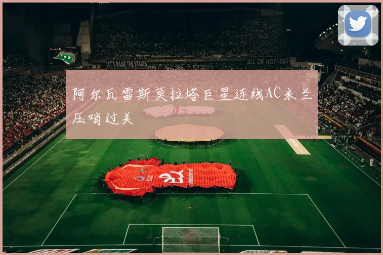 阿尔瓦雷斯莫拉塔巨星连线AC米兰压哨过关