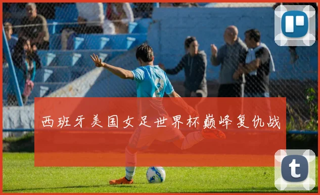西班牙美国女足世界杯巅峰复仇战