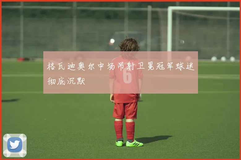 格瓦迪奥尔中场吊射卫冕冠军球迷彻底沉默