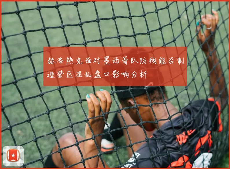 赫洛热克面对墨西哥队防线能否制造禁区混乱盘口影响分析