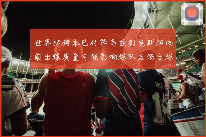 世界杯姆本巴对阵乌兹别克斯坦向前出球质量可能影响球队后场出球