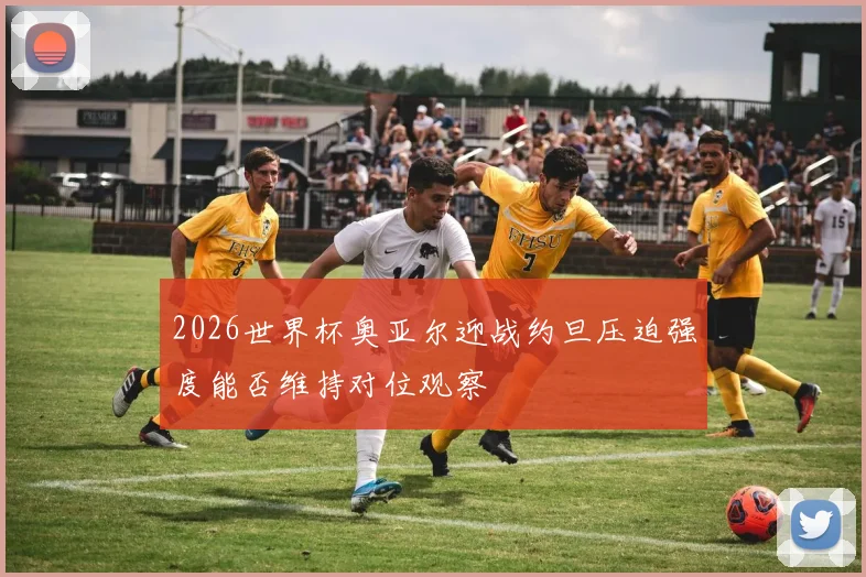 2026世界杯奥亚尔迎战约旦压迫强度能否维持对位观察