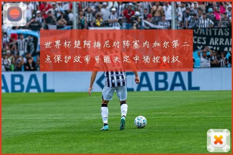 世界杯楚阿梅尼对阵塞内加尔第二点保护效率可能决定中场控制权