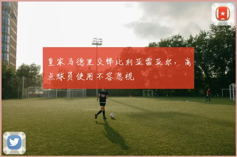 皇家马德里交锋比利亚雷亚尔,高点球员使用不容忽视