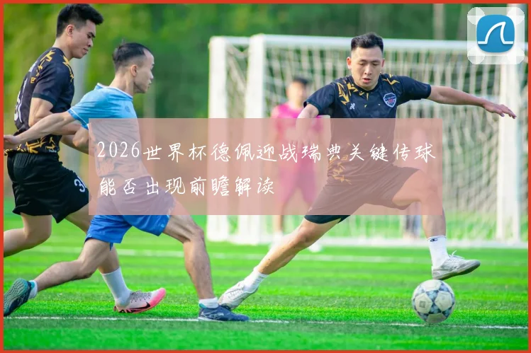 2026世界杯德佩迎战瑞典关键传球能否出现前瞻解读
