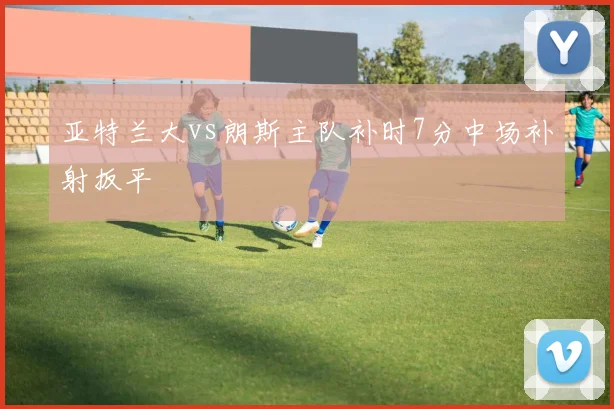 亚特兰大vs朗斯主队补时7分中场补射扳平