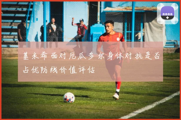 基米希面对厄瓜多尔身体对抗是否占优防线价值评估