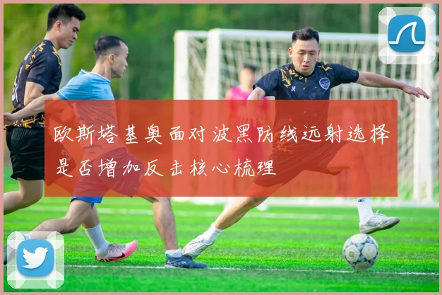 欧斯塔基奥面对波黑防线远射选择是否增加反击核心梳理