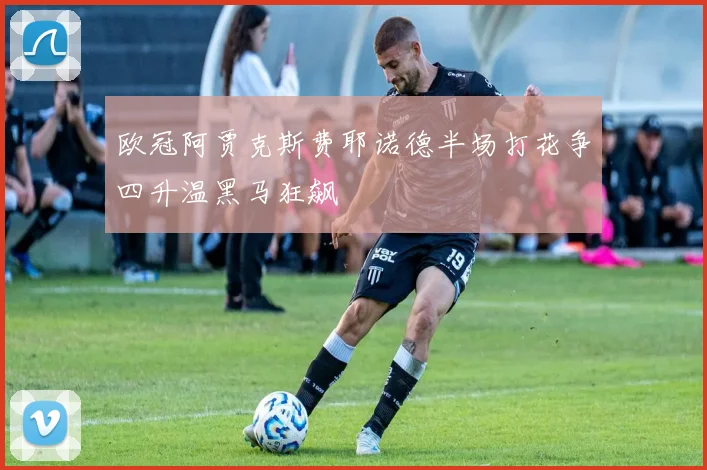 欧冠阿贾克斯费耶诺德半场打花争四升温黑马狂飙