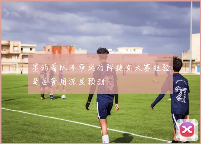 墨西哥队洛萨诺对阵捷克大赛经验是否管用深度预测