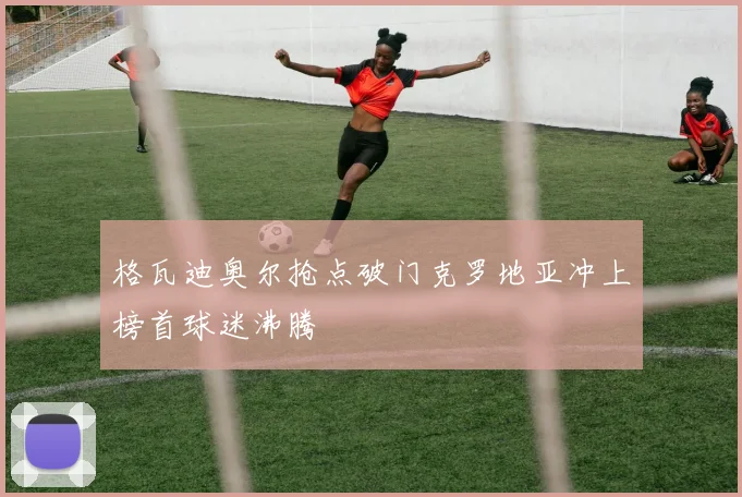格瓦迪奥尔抢点破门克罗地亚冲上榜首球迷沸腾