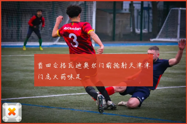首回合格瓦迪奥尔门前抢射天津津门虎火药味足