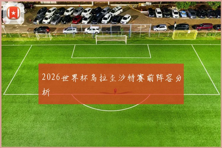 2026世界杯乌拉圭沙特赛前阵容分析