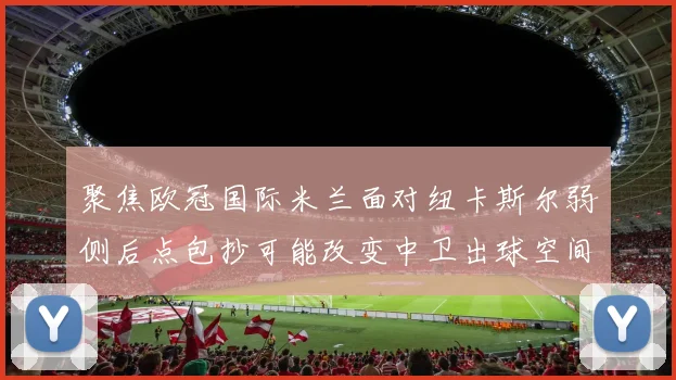 聚焦欧冠国际米兰面对纽卡斯尔弱侧后点包抄可能改变中卫出球空间