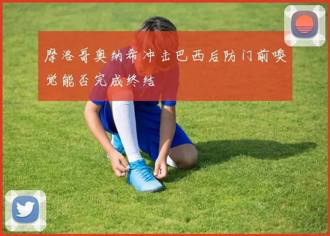 摩洛哥奥纳希冲击巴西后防门前嗅觉能否完成终结