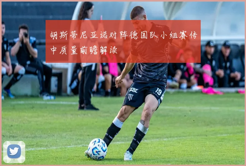 胡斯蒂尼亚诺对阵德国队小组赛传中质量前瞻解读