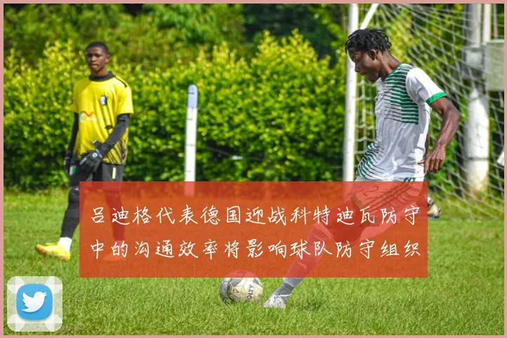 吕迪格代表德国迎战科特迪瓦防守中的沟通效率将影响球队防守组织