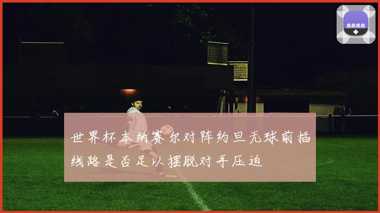 世界杯本纳赛尔对阵约旦无球前插线路是否足以摆脱对手压迫