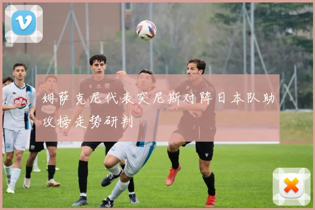 姆萨克尼代表突尼斯对阵日本队助攻榜走势研判