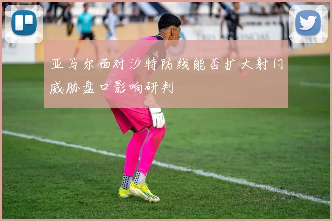 亚马尔面对沙特防线能否扩大射门威胁盘口影响研判