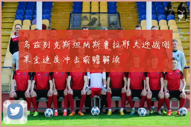 乌兹别克斯坦纳斯鲁拉耶夫迎战刚果金速度冲击前瞻解读