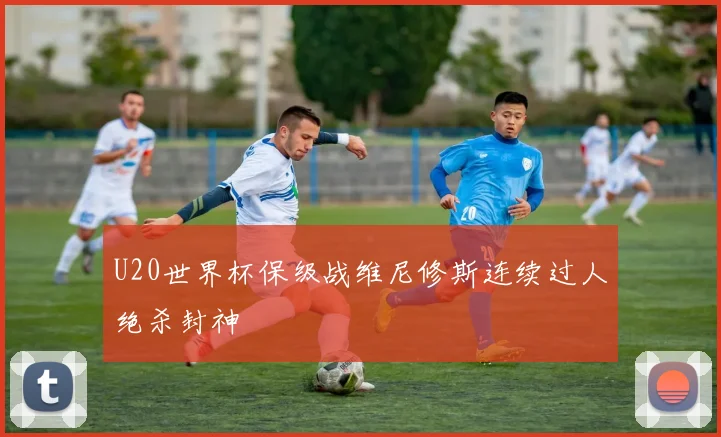 U20世界杯保级战维尼修斯连续过人绝杀封神