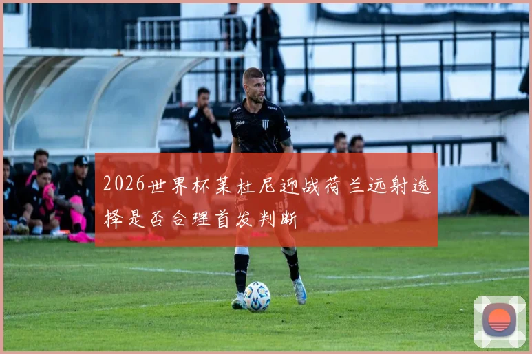 2026世界杯莱杜尼迎战荷兰远射选择是否合理首发判断